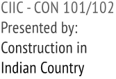 CIIC - CON 101/102 Presented by: Construction in Indian Country